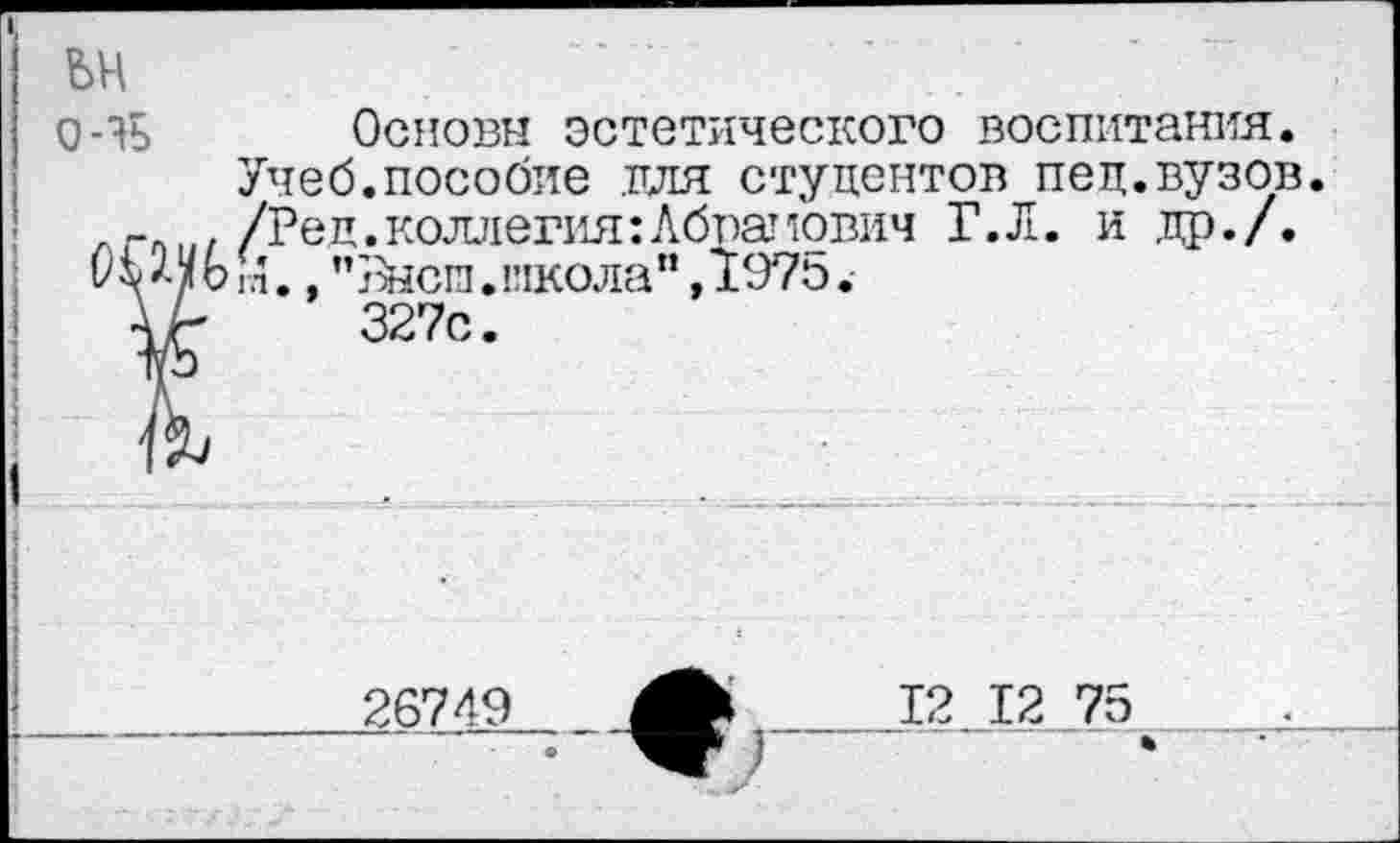 ﻿ьн
о-яь
Основы эстетического воспитания. Учеб.пособие для студентов пед.вузов /Ред.коллегия:Абрамович Г.Л. и др./, гл., "Выси.школа", 1975.
327с.
26749
12 12 75